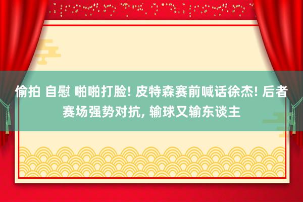 偷拍 自慰 啪啪打脸! 皮特森赛前喊话徐杰! 后者赛场强势对抗， 输球又输东谈主