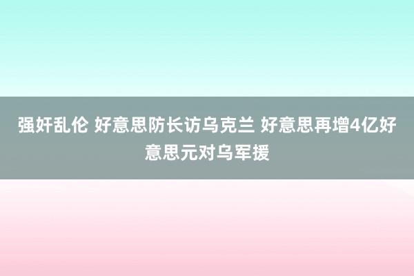 强奸乱伦 好意思防长访乌克兰 好意思再增4亿好意思元对乌军援