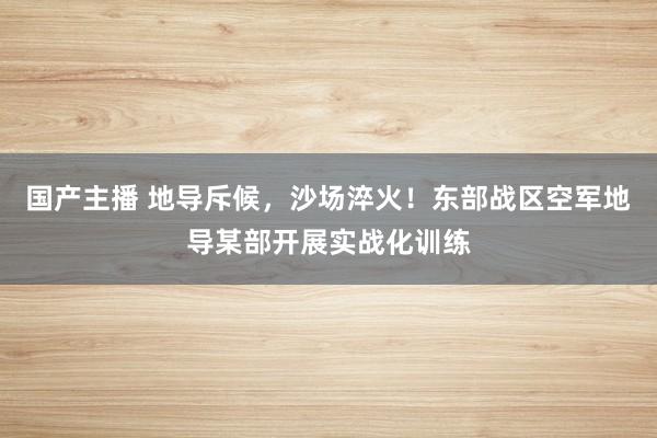 国产主播 地导斥候，沙场淬火！东部战区空军地导某部开展实战化训练