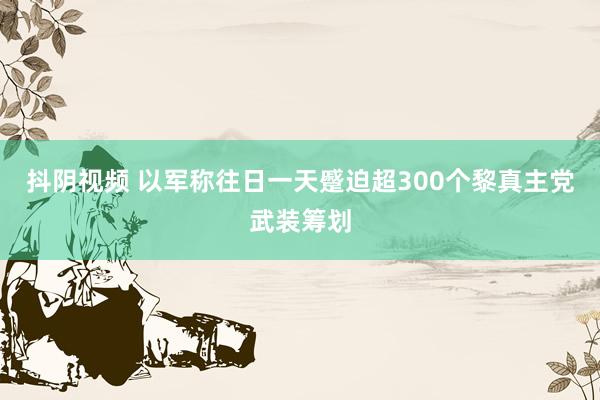 抖阴视频 以军称往日一天蹙迫超300个黎真主党武装筹划