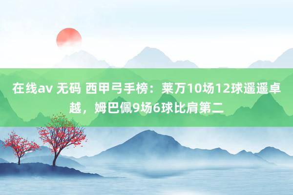 在线av 无码 西甲弓手榜：莱万10场12球遥遥卓越，姆巴佩9场6球比肩第二