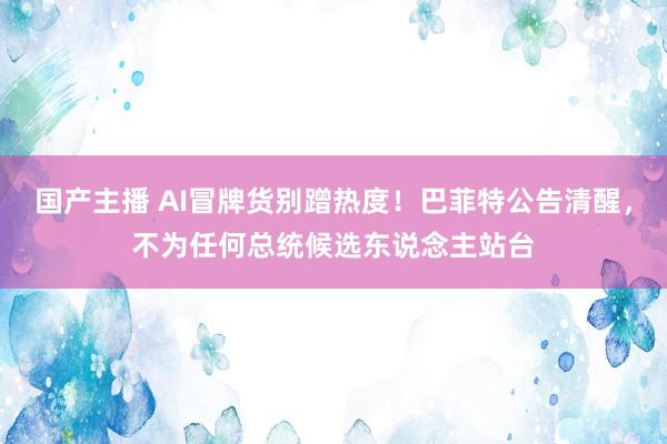 国产主播 AI冒牌货别蹭热度！巴菲特公告清醒，不为任何总统候选东说念主站台