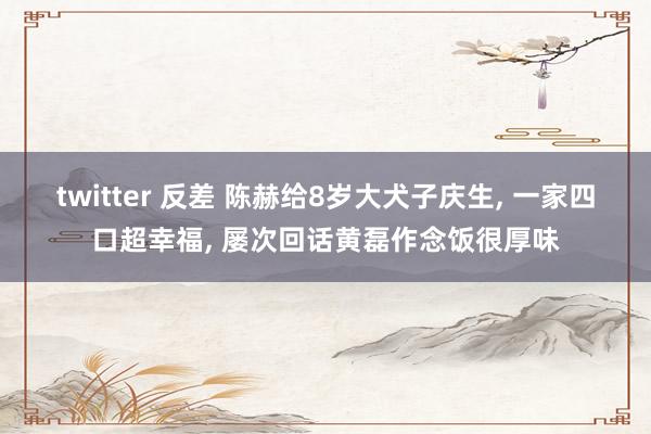 twitter 反差 陈赫给8岁大犬子庆生， 一家四口超幸福， 屡次回话黄磊作念饭很厚味