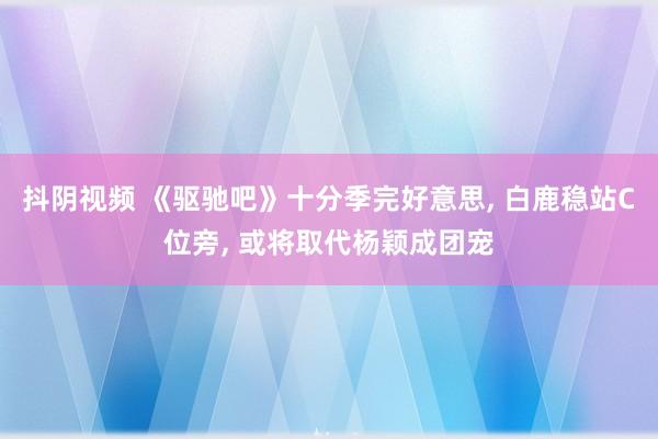 抖阴视频 《驱驰吧》十分季完好意思， 白鹿稳站C位旁， 或将取代杨颖成团宠