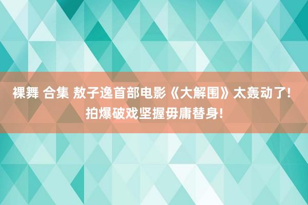 裸舞 合集 敖子逸首部电影《大解围》太轰动了! 拍爆破戏坚握毋庸替身!