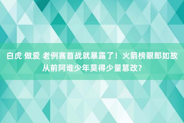 白虎 做爱 老例赛首战就暴露了！火箭榜眼郎如故从前阿谁少年莫得少量篡改？