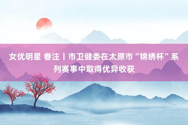 女优明星 眷注丨市卫健委在太原市“锦绣杯”系列赛事中取得优异收获