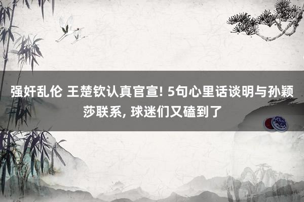 强奸乱伦 王楚钦认真官宣! 5句心里话谈明与孙颖莎联系， 球迷们又磕到了