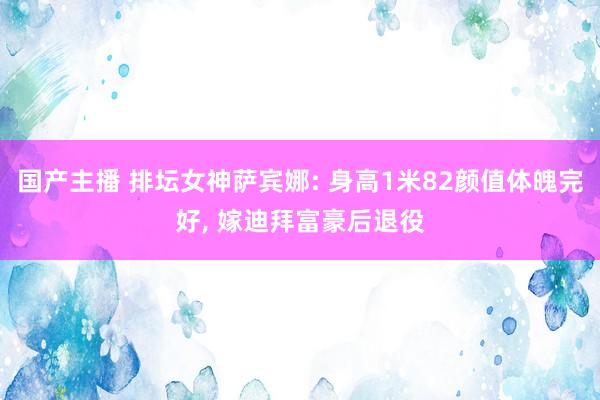 国产主播 排坛女神萨宾娜: 身高1米82颜值体魄完好， 嫁迪拜富豪后退役