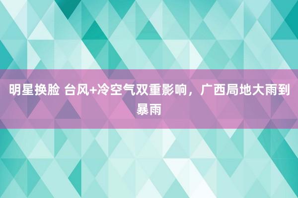 明星换脸 台风+冷空气双重影响，广西局地大雨到暴雨