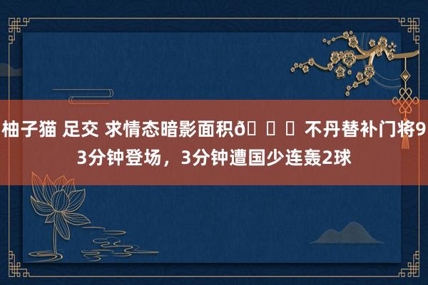 柚子猫 足交 求情态暗影面积😂不丹替补门将93分钟登场，3分钟遭国少连轰2球