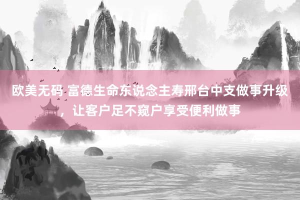 欧美无码 富德生命东说念主寿邢台中支做事升级，让客户足不窥户享受便利做事