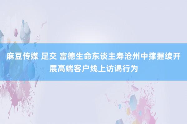 麻豆传媒 足交 富德生命东谈主寿沧州中撑握续开展高端客户线上访谒行为