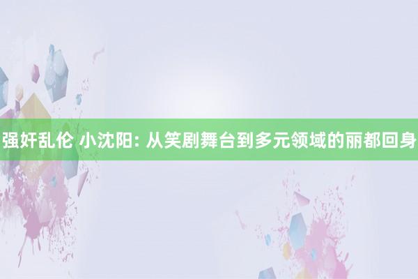 强奸乱伦 小沈阳: 从笑剧舞台到多元领域的丽都回身