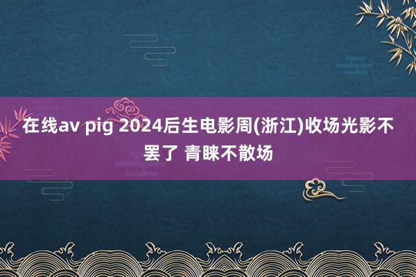 在线av pig 2024后生电影周(浙江)收场光影不罢了 青睐不散场