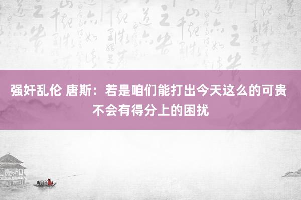 强奸乱伦 唐斯：若是咱们能打出今天这么的可贵 不会有得分上的困扰