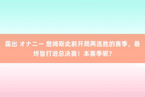 露出 オナニー 詹姆斯此前开局两连胜的赛季，最终皆打进总决赛！本赛季呢？