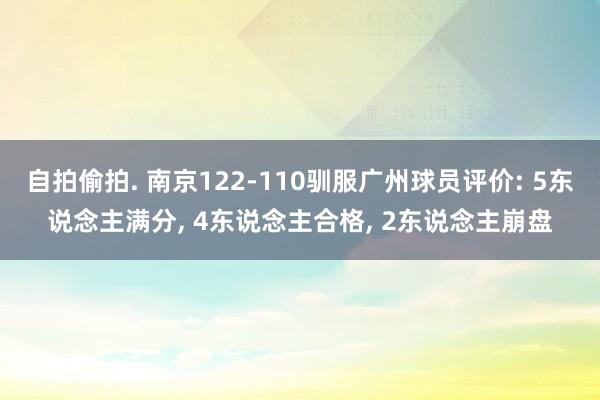 自拍偷拍. 南京122-110驯服广州球员评价: 5东说念主满分， 4东说念主合格， 2东说念主崩盘