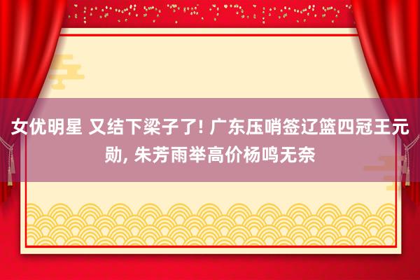 女优明星 又结下梁子了! 广东压哨签辽篮四冠王元勋， 朱芳雨举高价杨鸣无奈