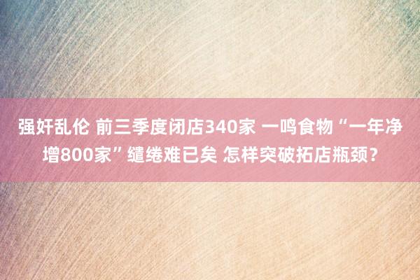 强奸乱伦 前三季度闭店340家 一鸣食物“一年净增800家”缱绻难已矣 怎样突破拓店瓶颈？