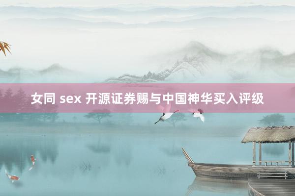 女同 sex 开源证券赐与中国神华买入评级