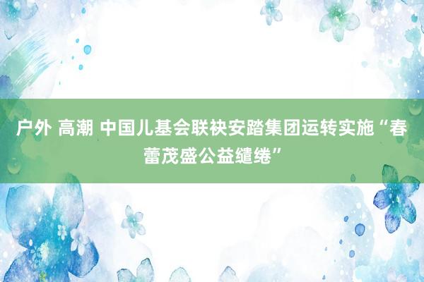 户外 高潮 中国儿基会联袂安踏集团运转实施“春蕾茂盛公益缱绻”