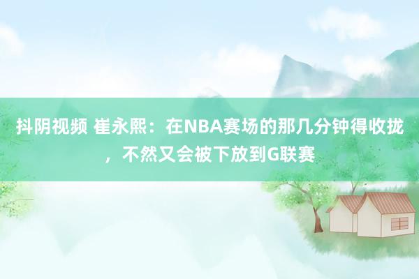 抖阴视频 崔永熙：在NBA赛场的那几分钟得收拢，不然又会被下放到G联赛