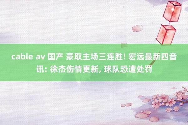 cable av 国产 豪取主场三连胜! 宏远最新四音讯: 徐杰伤情更新， 球队恐遭处罚