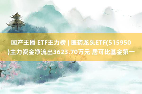 国产主播 ETF主力榜 | 医药龙头ETF(515950)主力资金净流出3623.70万元 居可比基金第一