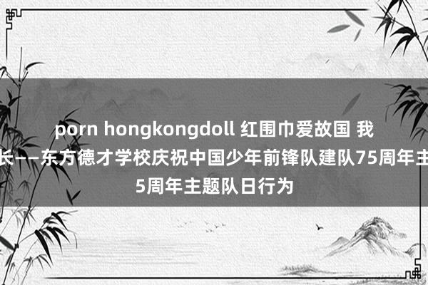 porn hongkongdoll 红围巾爱故国 我和故国共成长——东方德才学校庆祝中国少年前锋队建队75周年主题队日行为