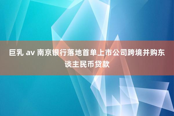 巨乳 av 南京银行落地首单上市公司跨境并购东谈主民币贷款