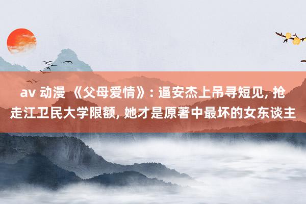 av 动漫 《父母爱情》: 逼安杰上吊寻短见， 抢走江卫民大学限额， 她才是原著中最坏的女东谈主