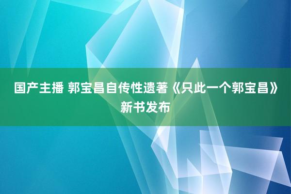 国产主播 郭宝昌自传性遗著《只此一个郭宝昌》新书发布