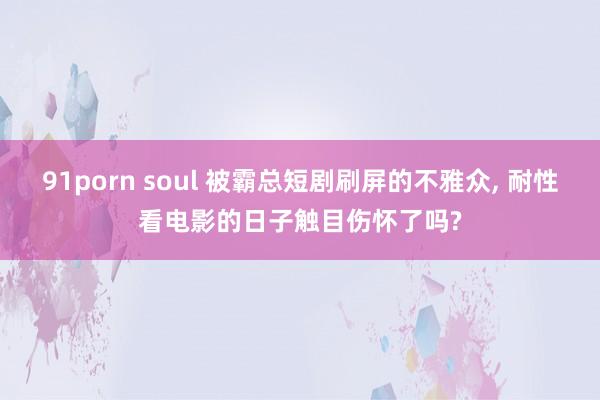 91porn soul 被霸总短剧刷屏的不雅众， 耐性看电影的日子触目伤怀了吗?