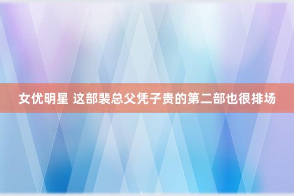 女优明星 这部裴总父凭子贵的第二部也很排场