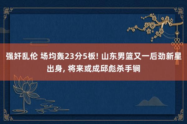 强奸乱伦 场均轰23分5板! 山东男篮又一后劲新星出身， 将来或成邱彪杀手锏