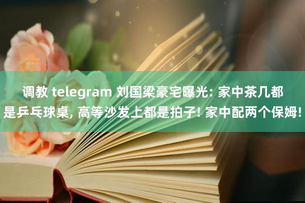 调教 telegram 刘国梁豪宅曝光: 家中茶几都是乒乓球桌， 高等沙发上都是拍子! 家中配两个保姆!