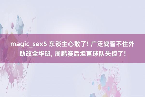 magic_sex5 东谈主心散了! 广泛战管不住外助改全华班， 周鹏赛后坦言球队失控了!