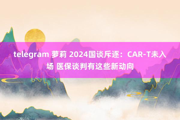 telegram 萝莉 2024国谈斥逐：CAR-T未入场 医保谈判有这些新动向