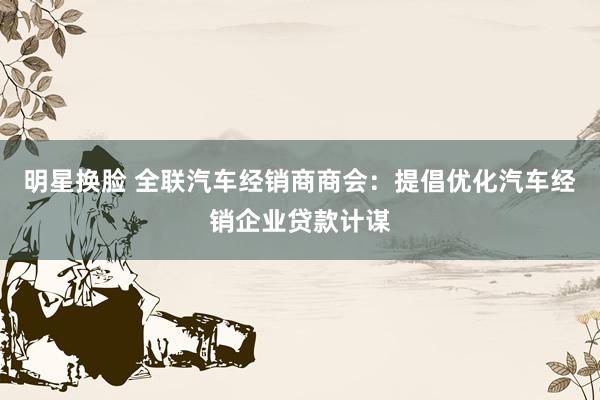 明星换脸 全联汽车经销商商会：提倡优化汽车经销企业贷款计谋