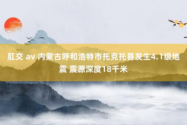 肛交 av 内蒙古呼和浩特市托克托县发生4.1级地震 震源深度18千米