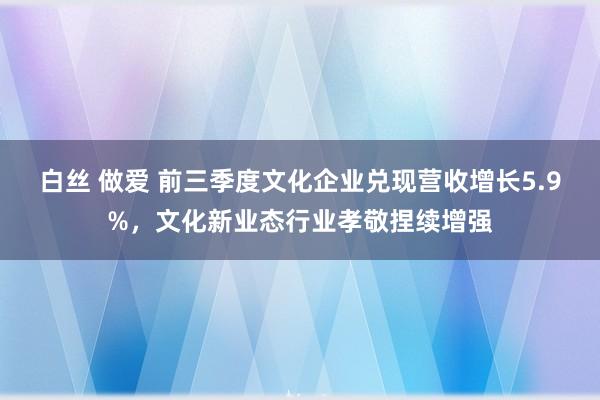 白丝 做爱 前三季度文化企业兑现营收增长5.9%，文化新业态行业孝敬捏续增强