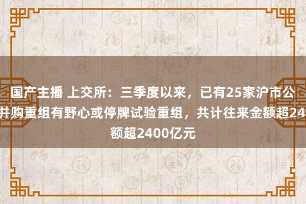 国产主播 上交所：三季度以来，已有25家沪市公司泄漏并购重组有野心或停牌试验重组，共计往来金额超2400亿元