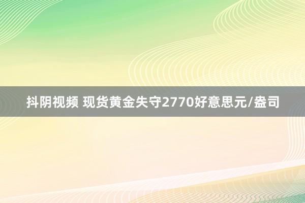 抖阴视频 现货黄金失守2770好意思元/盎司