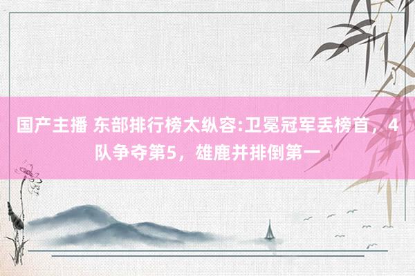 国产主播 东部排行榜太纵容:卫冕冠军丢榜首，4队争夺第5，雄鹿并排倒第一