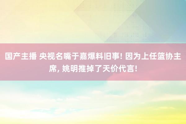 国产主播 央视名嘴于嘉爆料旧事! 因为上任篮协主席， 姚明推掉了天价代言!