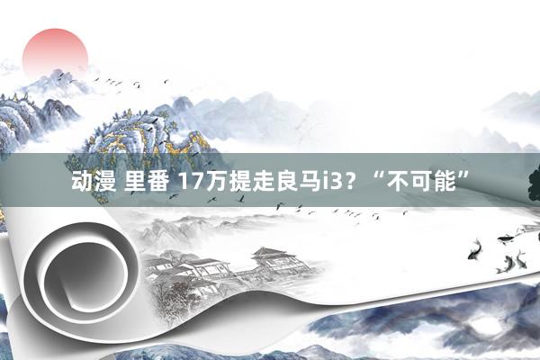 动漫 里番 17万提走良马i3？“不可能”