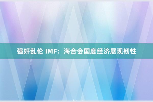 强奸乱伦 IMF：海合会国度经济展现韧性