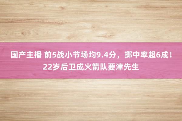 国产主播 前5战小节场均9.4分，掷中率超6成！22岁后卫成火箭队要津先生