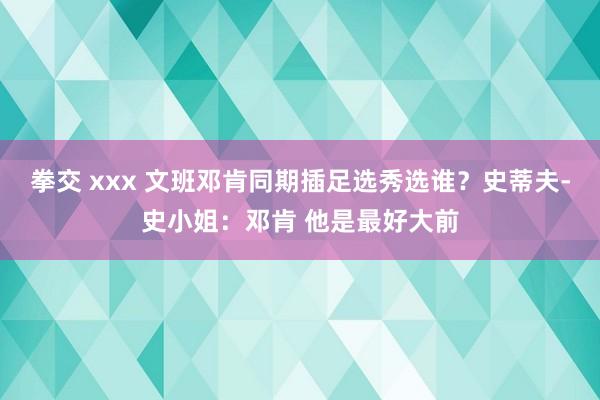 拳交 xxx 文班邓肯同期插足选秀选谁？史蒂夫-史小姐：邓肯 他是最好大前